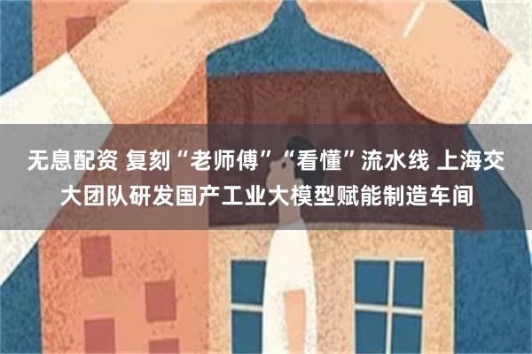 无息配资 复刻“老师傅”“看懂”流水线 上海交大团队研发国产工业大模型赋能制造车间
