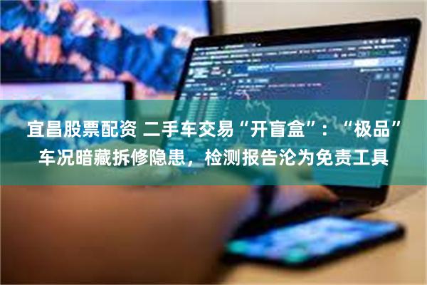 宜昌股票配资 二手车交易“开盲盒”：“极品”车况暗藏拆修隐患，检测报告沦为免责工具