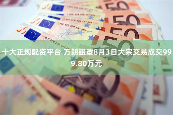 十大正规配资平台 万朗磁塑8月3日大宗交易成交999.80万元