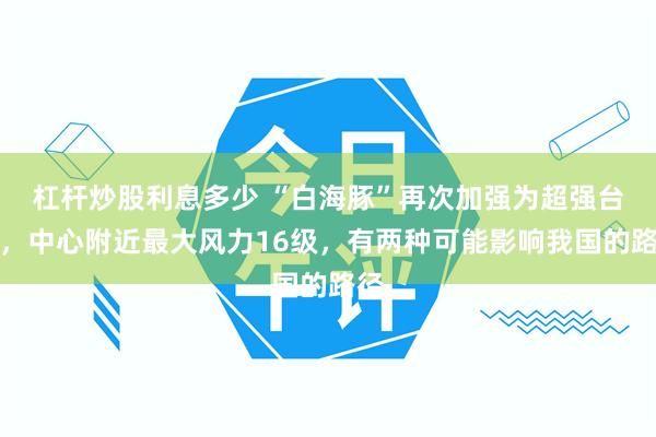 杠杆炒股利息多少 “白海豚”再次加强为超强台风，中心附近最大风力16级，有两种可能影响我国的路径