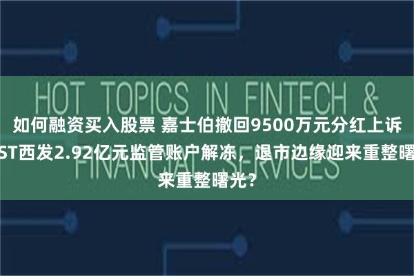 如何融资买入股票 嘉士伯撤回9500万元分红上诉！*ST西发2.92亿元监管账户解冻，退市边缘迎来重整曙光？