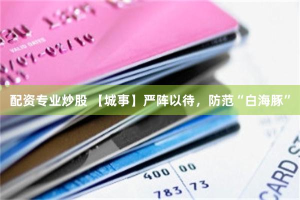 配资专业炒股 【城事】严阵以待，防范“白海豚”