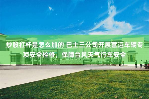 炒股杠杆是怎么加的 巴士三公司开展营运车辆专项安全检修，保障台风天气行车安全