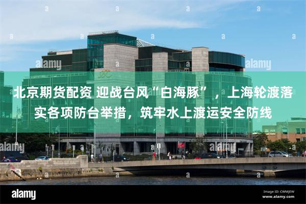 北京期货配资 迎战台风“白海豚” ，上海轮渡落实各项防台举措，筑牢水上渡运安全防线