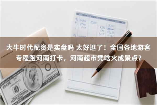 大牛时代配资是实盘吗 太好逛了!全国各地游客专程跑河南打卡,河南超市凭啥火成景点?