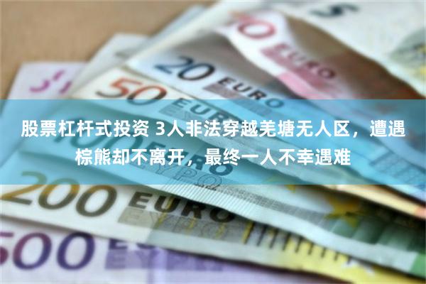 股票杠杆式投资 3人非法穿越羌塘无人区，遭遇棕熊却不离开，最终一人不幸遇难
