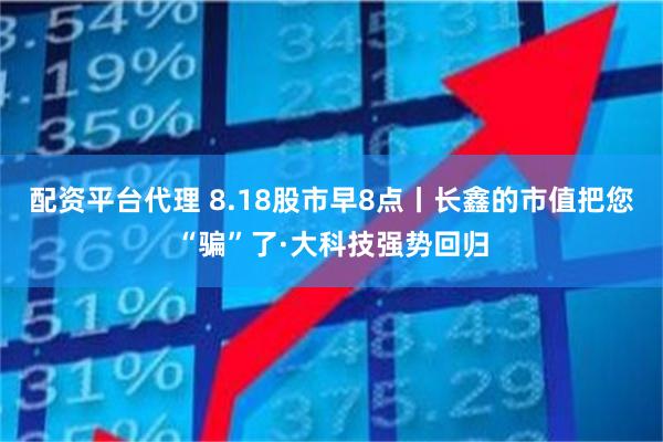 配资平台代理 8.18股市早8点丨长鑫的市值把您“骗”了·大科技强势回归