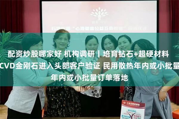 配资炒股哪家好 机构调研丨培育钻石+超硬材料 这家公司CVD金刚石进入头部客户验证 民用散热年内或小批量订单落地