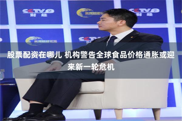 股票配资在哪儿 机构警告全球食品价格通胀或迎来新一轮危机