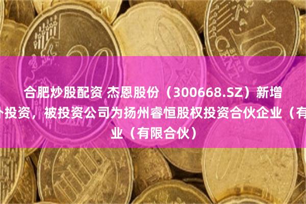 合肥炒股配资 杰恩股份（300668.SZ）新增一起对外投资，被投资公司为扬州睿恒股权投资合伙企业（有限合伙）
