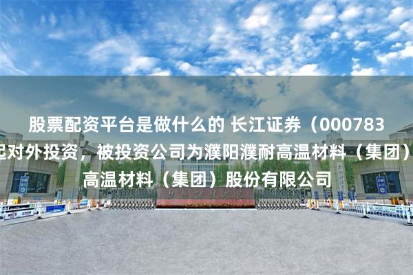 股票配资平台是做什么的 长江证券（000783.SZ）新增一起对外投资，被投资公司为濮阳濮耐高温材料（集团）股份有限公司