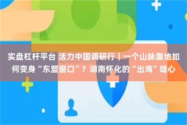 实盘杠杆平台 活力中国调研行｜一个山脉腹地如何变身“东盟窗口”？湖南怀化的“出海”雄心