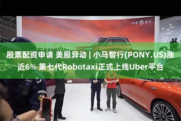 股票配资申请 美股异动 | 小马智行(PONY.US)涨近6% 第七代Robotaxi正式上线Uber平台