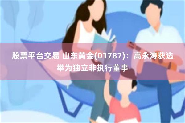 股票平台交易 山东黄金(01787)：高永涛获选举为独立非执行董事