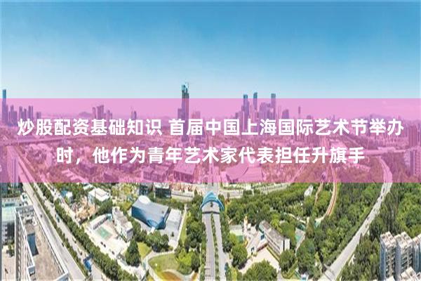 炒股配资基础知识 首届中国上海国际艺术节举办时，他作为青年艺术家代表担任升旗手