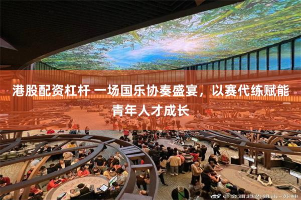 港股配资杠杆 一场国乐协奏盛宴，以赛代练赋能青年人才成长