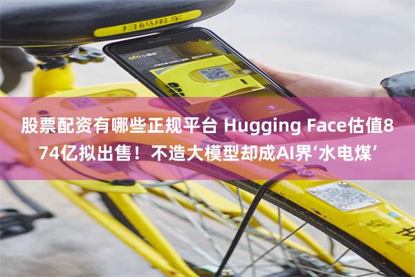股票配资有哪些正规平台 Hugging Face估值874亿拟出售！不造大模型却成AI界‘水电煤’