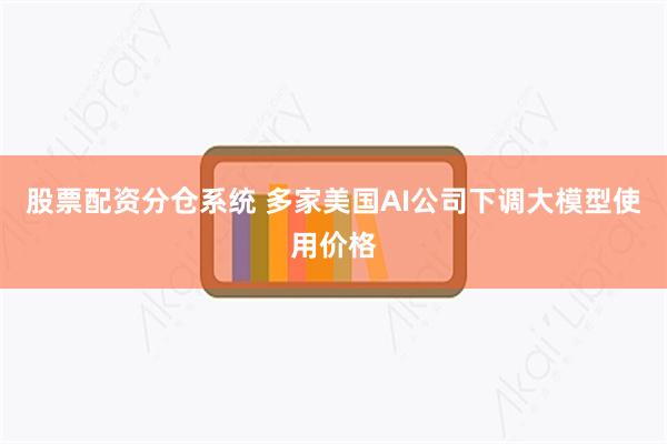 股票配资分仓系统 多家美国AI公司下调大模型使用价格