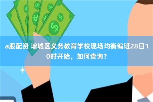 a股配资 增城区义务教育学校现场均衡编班28日10时开始，如何查询？