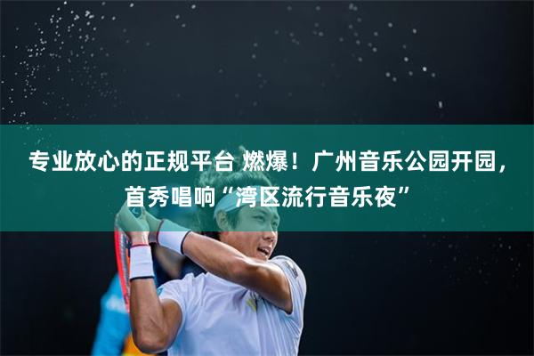 专业放心的正规平台 燃爆！广州音乐公园开园，首秀唱响“湾区流行音乐夜”