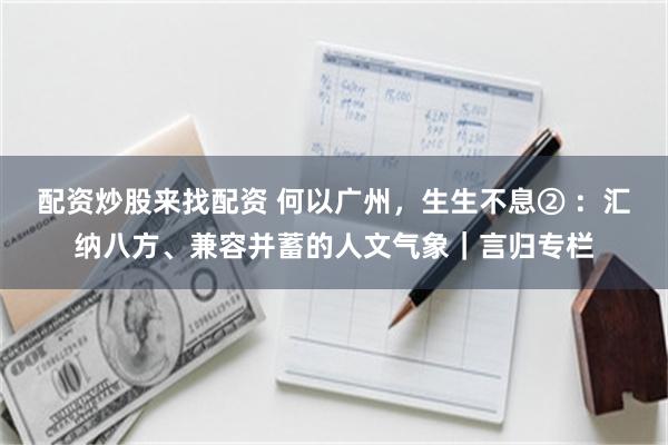 配资炒股来找配资 何以广州，生生不息② ：汇纳八方、兼容并蓄的人文气象｜言归专栏