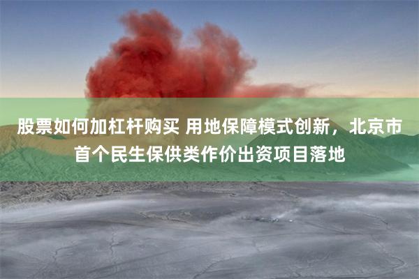 股票如何加杠杆购买 用地保障模式创新，北京市首个民生保供类作价出资项目落地