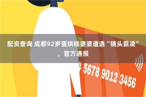 配资查询 成都92岁蛋烘糕婆婆遭遇“镜头霸凌”，官方通报