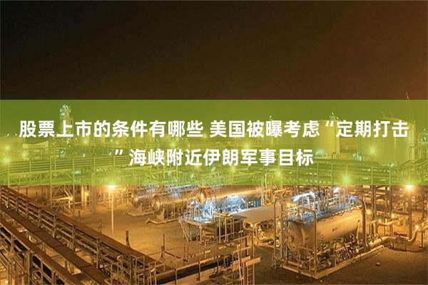 股票上市的条件有哪些 美国被曝考虑“定期打击”海峡附近伊朗军事目标