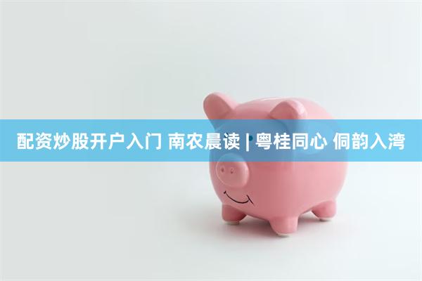 配资炒股开户入门 南农晨读 | 粤桂同心 侗韵入湾
