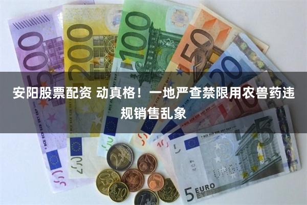 安阳股票配资 动真格！一地严查禁限用农兽药违规销售乱象