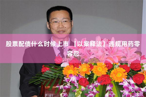 股票配债什么时候上市 【以案释法】违规用药零容忍