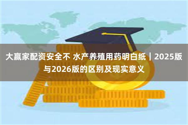 大赢家配资安全不 水产养殖用药明白纸｜2025版与2026版的区别及现实意义