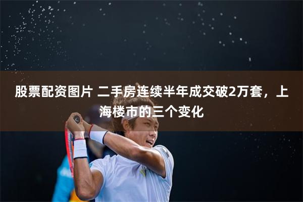 股票配资图片 二手房连续半年成交破2万套，上海楼市的三个变化