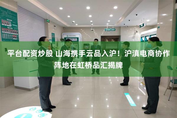 平台配资炒股 山海携手云品入沪！沪滇电商协作阵地在虹桥品汇揭牌