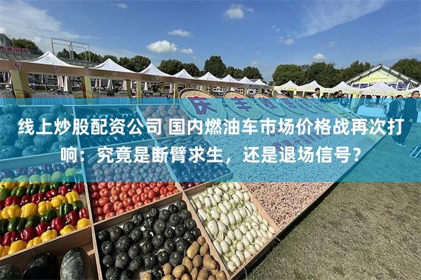 线上炒股配资公司 国内燃油车市场价格战再次打响：究竟是断臂求生，还是退场信号？