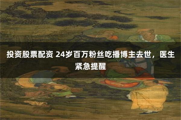 投资股票配资 24岁百万粉丝吃播博主去世，医生紧急提醒