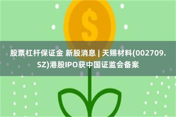股票杠杆保证金 新股消息 | 天赐材料(002709.SZ)港股IPO获中国证监会备案