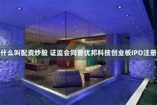 什么叫配资炒股 证监会同意优邦科技创业板IPO注册