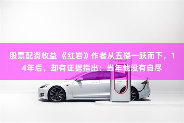 股票配资收益 《红岩》作者从五楼一跃而下，14年后，却有证据指出：当年他没有自尽