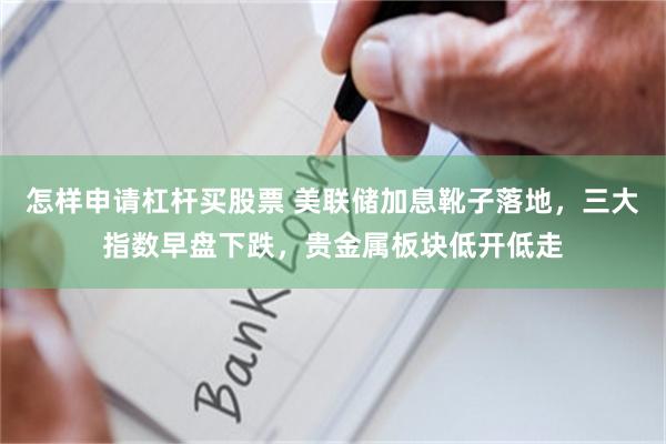 怎样申请杠杆买股票 美联储加息靴子落地，三大指数早盘下跌，贵金属板块低开低走