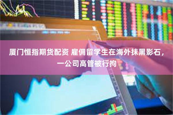 厦门恒指期货配资 雇佣留学生在海外抹黑影石，一公司高管被行拘