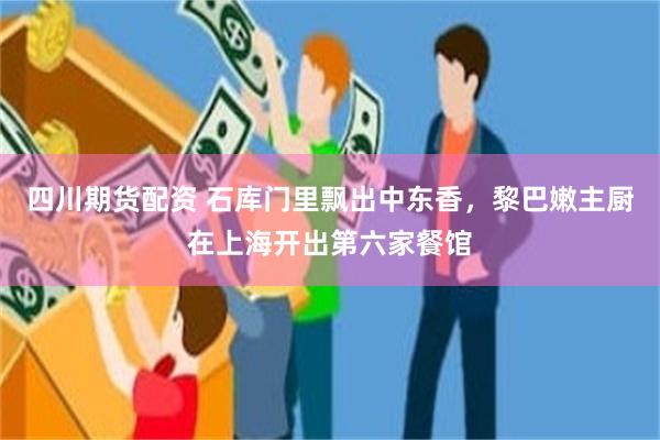 四川期货配资 石库门里飘出中东香,黎巴嫩主厨在上海开出第六家餐馆