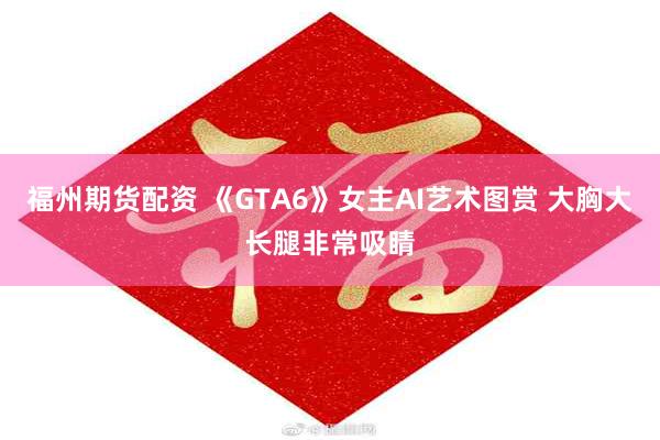 福州期货配资 《GTA6》女主AI艺术图赏 大胸大长腿非常吸睛