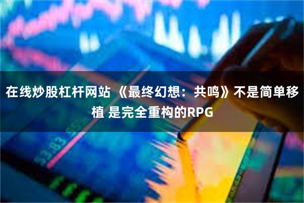 在线炒股杠杆网站 《最终幻想：共鸣》不是简单移植 是完全重构的RPG