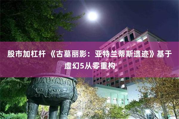 股市加杠杆 《古墓丽影：亚特兰蒂斯遗迹》基于虚幻5从零重构