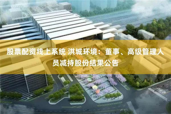 股票配资线上系统 洪城环境：董事、高级管理人员减持股份结果公告