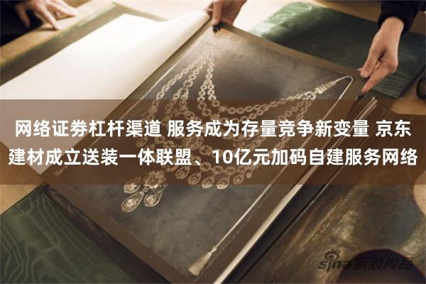 网络证劵杠杆渠道 服务成为存量竞争新变量 京东建材成立送装一体联盟、10亿元加码自建服务网络