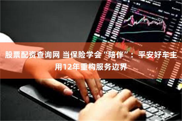 股票配资查询网 当保险学会“陪伴”：平安好车主用12年重构服务边界