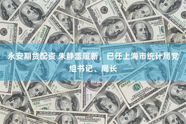 永安期货配资 朱静蕾履新，已任上海市统计局党组书记、局长