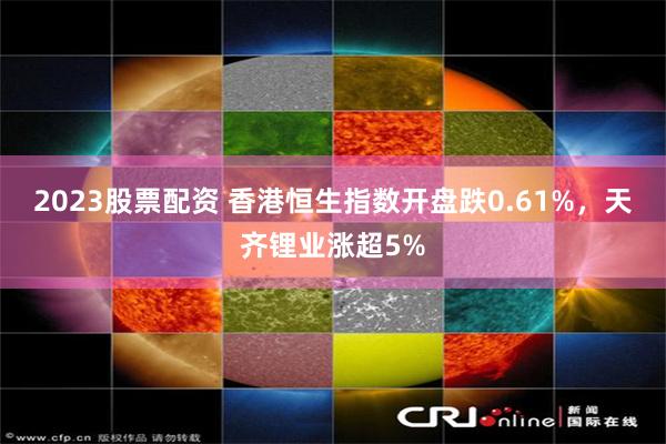 2023股票配资 香港恒生指数开盘跌0.61%，天齐锂业涨超5%